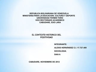 REPUBLICA BOLIVARIANA DE VENEZUELA
MINISTERIO PARA LA EDUCACION, CULTURA Y DEPORTE
             UNIVERSIDAD FERMIN TORO
            VICE RECTORADO ACADEMICO
                CABUDARE, EDO LARA




        EL CONTEXTO HISTORICO DEL
               POSITIVISMO


                            INTEGRANTE:
                            ALEXIS HERNÁNDEZ C.I. 17.727.409
                            SOCIOLOGIA
                            SAIA A


     CABUDARE, NOVIEMBRE DE 2012
 