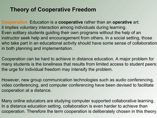 Theory of Cooperative Freedom Cooperation .   Education is a  cooperative  rather than an  operative  art: it implies voluntary interaction among individuals during learning. Even solitary students guiding their own programs without the help of an instructor seek help and encouragement from others. In a social setting, those who take part in an educational activity should have some sense of collaboration in both planning and implementation. Cooperation can be hard to achieve in distance education. A major problem for many students is the loneliness that results from limited access to student peers; the urge for individual freedom may intensify the problem. However, new group communication technologies such as audio conferencing, video conferencing, and computer conferencing have been devised to facilitate cooperation at a distance. Many online educators are studying computer supported collaborative learning. In a distance education setting, collaboration is even harder to achieve than cooperation. Therefore the term cooperation is deliberately chosen in this theory. 