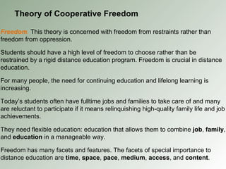 Theory of Cooperative Freedom Freedom .  This theory is concerned with freedom from restraints rather than freedom from oppression. Students should have a high level of freedom to choose rather than be restrained by a rigid distance education program. Freedom is crucial in distance education. For many people, the need for continuing education and lifelong learning is increasing. Today’s students often have fulltime jobs and families to take care of and many are reluctant to participate if it means relinquishing high-quality family life and job achievements. They need flexible education: education that allows them to combine  job ,  family , and  education  in a manageable way. Freedom has many facets and features. The facets of special importance to distance education are  time ,  space ,  pace ,  medium ,  access , and  content . 