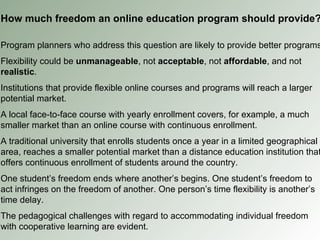 How much freedom an online education program should provide? Program planners who address this question are likely to provide better programs Flexibility could be  unmanageable , not  acceptable , not  affordable , and not  realistic . Institutions that provide flexible online courses and programs will reach a larger potential market. A local face-to-face course with yearly enrollment covers, for example, a much smaller market than an online course with continuous enrollment. A traditional university that enrolls students once a year in a limited geographical area, reaches a smaller potential market than a distance education institution that offers continuous enrollment of students around the country. One student’s freedom ends where another’s begins. One student’s freedom to act infringes on the freedom of another. One person’s time flexibility is another’s time delay. The pedagogical challenges with regard to accommodating individual freedom with cooperative learning are evident. 