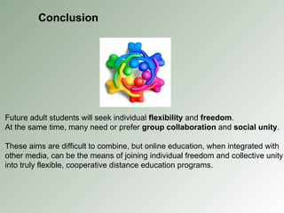 Conclusion Future adult students will seek individual  flexibility  and  freedom . At the same time, many need or prefer  group collaboration  and  social unity . These aims are difficult to combine, but online education, when integrated with other media, can be the means of joining individual freedom and collective unity into truly flexible, cooperative distance education programs. 