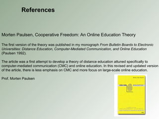 References Morten Paulsen, Cooperative Freedom: An Online Education Theory The first version of the theory was published in my monograph  From Bulletin Boards to Electronic Universities: Distance Education, Computer-Mediated Communication, and Online Education  (Paulsen 1992). The article was a first attempt to develop a theory of distance education attuned specifically to computer-mediated communication (CMC) and online education. In this revised and updated version of the article, there is less emphasis on CMC and more focus on large-scale online education. Prof. Morten Paulsen 