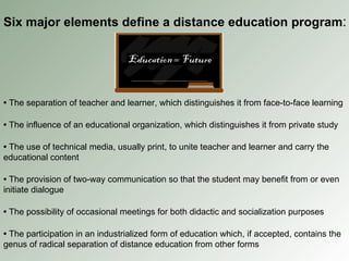 Six major elements define a distance education program : •   The separation of teacher and learner, which distinguishes it from face-to-face learning •   The influence of an educational organization, which distinguishes it from private study •   The use of technical media, usually print, to unite teacher and learner and carry the educational content •   The provision of two-way communication so that the student may benefit from or even initiate dialogue •   The possibility of occasional meetings for both didactic and socialization purposes •   The participation in an industrialized form of education which, if accepted, contains the genus of radical separation of distance education from other forms 