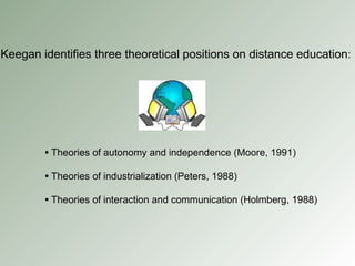 Keegan identifies three theoretical positions on distance education : •   Theories of autonomy and independence (Moore, 1991) •   Theories of industrialization (Peters, 1988) •   Theories of interaction and communication (Holmberg, 1988) 