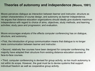 Moore perceives dialogue as interaction between learner and instructor, structure as certain characteristics of course design, and autonomy as learner independence. He argues that distance education organizations should ideally give students maximum independence with regard to choice of aims, objectives, study methods, and learning activities; study pace and progression; and evaluation. Theories of autonomy and independence  (Moore, 1991) Moore encourages analysis of the effects computer conferencing has on dialogue, structure, and autonomy. •  First, the introduction of group communication means that dialogue is no longer mere communication between learner and instructor. •   Second, relatively few courses have been designed for computer conferencing; the majority have adapted their structure from existing distance education courses or face-to-face courses. •   Third, computer conferencing is devised for group activity, so too much autonomy is not within its scope. However, the goal must be to devise systems that support individual freedom as well as cooperative group activity. 