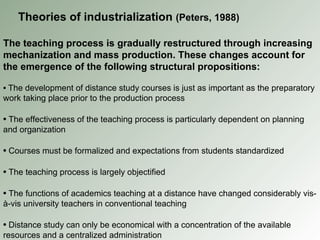 The teaching process is gradually restructured through increasing mechanization and mass production. These changes account for the emergence of the following structural propositions: •   The development of distance study courses is just as important as the preparatory work taking place prior to the production process •   The effectiveness of the teaching process is particularly dependent on planning and organization •   Courses must be formalized and expectations from students standardized •   The teaching process is largely objectified •   The functions of academics teaching at a distance have changed considerably vis-à-vis university teachers in conventional teaching •   Distance study can only be economical with a concentration of the available resources and a centralized administration Theories of industrialization  (Peters, 1988) 