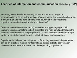 Holmberg views the distance-study course and its non-contiguous communication style as instruments of a “conversation-like interaction between the student on the one hand and the tutor counselor of the supporting organization administering the study on the other”. Constant interaction (conversation) between the supporting organization (authors, tutors, counselors) is both simulated and real: simulated through the students’ interaction with the pre-produced course materials and real through written and/or telephone interaction with their tutors and counselors. Experience has shown that computer conferencing as currently implemented can be an excellent medium for facilitating a guided didactic conversation between the students, the tutors, and the supporting organization. Theories of interaction and communication  (Holmberg, 1988) 