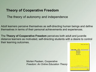 Theory of Cooperative Freedom The theory of autonomy and independence Adult learners perceive themselves as self-directing human beings and define themselves in terms of their personal achievements and experiences. The  Theory of Cooperative Freedom  perceives both adult and juvenile distance learners as motivated, self-directing students with a desire to control their learning outcomes. Morten Paulsen,  Cooperative Freedom: An Online Education Theory 
