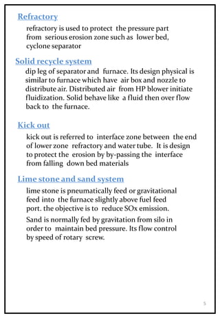 Refractory
refractory is used to protect the pressure part
from serious erosion zone such as lower bed,
cyclone separator
Solid recycle system
dip leg of separator and furnace. Its design physical is
similar to furnace which have air box and nozzle to
distribute air. Distributed air from HP blower initiate
fluidization. Solid behave like a fluid then over flow
back to the furnace.
Kick out
kick out is referred to interface zone between the end
of lower zone refractory and water tube. It is design
to protect the erosion by by-passing the interface
from falling down bed materials
Lime stone and sand system
lime stone is pneumatically feed or gravitational
feed into the furnace slightly above fuel feed
port. the objective is to reduce SOx emission.
Sand is normally fed by gravitation from silo in
order to maintain bed pressure. Its flow control
by speed of rotary screw.
5
 