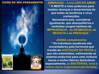 CUIDE DO SEU PENSAMENTO! EMMANUEL – Livro LEIS DO AMOR
“ A MENTE é mais poderosa para
instalar doenças e desarmonias do
que todas as bactérias e vírus
conhecidos.
Necessário pois, considerar
igualmente, que desequilíbrios e
moléstias surgem tambem da
IMPRUDENCIA, do DESMAZELO, da
REVOLTA e da PREGUIÇA.”
JOANA complementa:
“ Os indivíduos saudáveis são
encantadores pela harmonia que
resulta da ACEITAÇÃO DA PROVA a
que são submetidos, estimulando os
sistema endócrino para uma vivência
imune a muitos fatores destrutivos
especialmente, as BACTÉRIAS, vírus e
outros micro-organismos perniciosos.
 