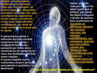 Quando a mente elabora
conflitos, ressentimentos,
ódios que se prolongam, os
dardos reagentes, disparados
desatrelam as células dos seus
automatismos, degeneram,
dando origem a tumores de
vários tipos, especialmente
cancerígenos, em razão da
carga mortífera de energia que
as agride.
O pensamento salutar e
edificante flui pela corrente
sanguínea como tônus
revigorante das células,
passando por todas elas e
mantendo-se em harmonia no
ritmo das finalidades que lhes
dizem respeito.
O oposto também ocorre,
realizando o mesmo percurso,
perturbando o equilíbrio e a sua
destinação.
Assim, portanto,
cada um é o que lhe
apraz e pelo que se
esforça, não sendo
facultado a ninguém
o direito de queixas,
face ao princípio de
que todos os
indivíduos dispõem
dos mesmos
recursos, das
mesmas
oportunidades, que
empregam, segundo
seu livre-arbítrio,
naquilo que
realmente lhes
interessa e de onde
retiram os
proventos para sua
própria sustentação.
Joana de Angelis: “Doenças Psicossomáticas”
 