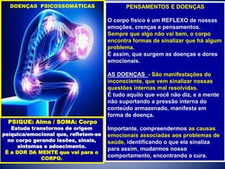 PENSAMENTOS E DOENÇAS
O corpo físico é um REFLEXO de nossas
emoções, crenças e pensamentos.
Sempre que algo não vai bem, o corpo
encontra formas de sinalizar que há algum
problema.
É assim, que surgem as doenças e dores
emocionais.
AS DOENÇAS - São manifestações do
inconsciente, que vem sinalizar nossas
questões internas mal resolvidas.
É tudo aquilo que você não diz, e a mente
não suportando a pressão interna do
conteúdo armazenado, manifesta em
forma de doença.
Importante, compreendermos as causas
emocionais associadas aos problemas de
saúde, identificando o que ela sinaliza
para assim, mudarmos nosso
comportamento, encontrando a cura.
DOENÇAS PSICOSSOMÁTICAS
PSIQUE: Alma / SOMA: Corpo
Estuda transtornos de origem
psíquica/emocional que, refletem-se
no corpo gerando lesões, sinais,
sintomas e adoecimento.
É a DOR DA MENTE que vai para o
CORPO.
 