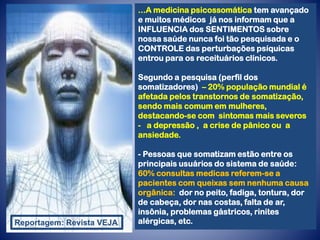 ...A medicina psicossomática tem avançado
e muitos médicos já nos informam que a
INFLUENCIA dos SENTIMENTOS sobre
nossa saúde nunca foi tão pesquisada e o
CONTROLE das perturbações psíquicas
entrou para os receituários clínicos.
Segundo a pesquisa (perfil dos
somatizadores) – 20% população mundial é
afetada pelos transtornos de somatização,
sendo mais comum em mulheres,
destacando-se com sintomas mais severos
- a depressão , a crise de pânico ou a
ansiedade.
- Pessoas que somatizam estão entre os
principais usuários do sistema de saúde:
60% consultas medicas referem-se a
pacientes com queixas sem nenhuma causa
orgânica: dor no peito, fadiga, tontura, dor
de cabeça, dor nas costas, falta de ar,
insônia, problemas gástricos, rinites
alérgicas, etc.
Reportagem: Revista VEJA
 