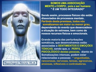 SOMOS UMA ASSOCIAÇÃO
MENTE x CORPO , pois o ser humano
“ É UM TODO INTEGRADO”
Sendo assim, processos físicos não estão
dissociados de processos mentais .
Partindo desta premissa, todos nós
somatizamos em maior ou menor grau,
dependendo do evento que desencadeou
a situação de estresse, bem como de
nossos recursos físicos e emocionais.
Grande maioria das perturbações
somáticas, que desenvolvemos estão
associadas a SENTIMENTOS E EMOÇÕES
TÓXICAS, sendo que, o PERFIL
PSICOLÓGICO destas pessoas, diante de
Somatizações intensas, podem estar
relacionadas a pessoas: “ angustiadas,
rancorosas, nervosas, tensas, agressivas,
ansiosas, inflexíveis e controladoras.
Reportagem: Revista VEJA
 
