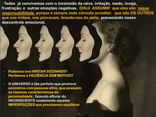- Todos já convivemos com o incomodo da raiva, irritação, medo, inveja,
frustração, e outras emoções negativas. Difícil ASSUMIR que elas são nossa
responsabilidade, porque é sempre mais cômodo acreditar que são OS OUTROS
que nos irritam, nos provocam, tirando-nos do serio, provocando nosso
descontrole emocional.
- Podemos nos IRRITAR SÓZINHOS?
- Perdemos a PACIÊNCIA SEM MOTIVO?
- O UNIVERSO é tão perfeito que promove
encontros com pessoas afins, que possuem
as mesmas características de
personalidade , fazendo aflorar do
INCONSCIENTE exatamente aquelas
IMPERFEIÇÕES que precisamos equilibrar.
 