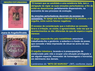 “O homem que se candidata a uma existência feliz, tem a
obrigação de vigiar as suas emoções perturbadoras, a fim de
evitar-se desarmonias perfeitamente dispensáveis, na
economia do seu processo de evolução.
As emoções perturbadoras decorrem do excesso de
autoestima, do apego aos bens materiais e às pessoas, e do
orgulho, entre outros fatores negativos.
O excesso de consideração que o indivíduo se concede,
leva-o à irritação, ao ciúme, à agressividade, toda vez que os
acontecimentos se dão diferentes do que ele espera e supõe
merecer.
O apego responde-lhe pela instabilidade emocional,
trabalhando-lhe a ganância, a soberba e a ilusão da posse,
que concede a falsa impressão de situar-se acima do seu
próximo.
O orgulho intoxica-o, levando-o à pressuposição de
credenciado pela vida a ocupar uma situação privilegiada e
ser alguém especial, merecedor de homenagens e honrarias,
em detrimento dos demais.
Lembremos do “MITO DE NARCISO” (367), conforme Joana.
EMOÇÕES PERTURBADORAS
Joana de Angelis/Divaldo
 