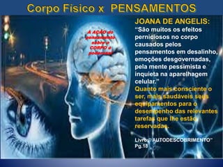 JOANA DE ANGELIS:
“São muitos os efeitos
perniciosos no corpo
causados pelos
pensamentos em desalinho,
emoções desgovernadas,
pela mente pessimista e
inquieta na aparelhagem
celular.”
Quanto mais consciente o
ser, mais saudáveis seus
equipamentos para o
desempenho das relevantes
tarefas que lhe estão
reservadas.
Livro:” AUTODESCOBRIMENTO”
Pg.18
A AÇÃO do
pensamento
sobre o
CORPO é
poderosa!
 