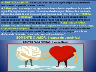 A “TRISTEZA e a RAIVA” se encontraram em uma lagoa mágica para tomarem
banho em companhia de uma da outra.
A RAIVA que como sempre era apressada, tomou banho rapidamente e saiu da
água. Ela pegou suas roupas, mas como não distingue claramente a realidade,
não se deu conta de que as roupas não eram as suas mas, sim a da TRISTEZA.
Assim quando a TRISTEZA saiu da água, lentamente e sem consciência do
passar do tempo, se deu conta de que a roupa não estava lá, e não teve outra
hipótese senão vestir a única peça que encontrou: o VESTIDO DA RAIVA.
Contam que, desde então, muitas vezes, alguém se encontra com a RAIVA, cega,
cruel, terrível e zangada. Mas se tomarmos tempo para olhar bem, nos damos
conta de que esta raiva que vemos é apenas um disfarce, e que por trás do
disfarce da fúria esta, na verdade, escondida a tristeza.”
SOMENTE O AMOR, é capaz de vencê-las!
CONTOS PARA PENSAR  Jorge Bucay
 
