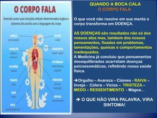 QUANDO A BOCA CALA
O CORPO FALA
O que você não resolve em sua mente o
corpo transforma em DOENÇA.
AS DOENÇAS são resultados não só dos
nossos atos mas, tambem dos nossos
pensamentos, fixados em problemas,
lamentações, queixas e comportamentos
inadequados.
A Medicina já concluiu que pensamentos
desequilibrados acarretam doenças
psicossomáticas, refletindo nossa saúde
física.
Orgulho – Avareza – Ciúmes - RAIVA –
Inveja - Cólera – Vícios – TRISTEZA –
MEDO – RESSENTIMENTO - Mágoa...
 O QUE NÃO VIRA PALAVRA, VIRA
SINTOMA!
 