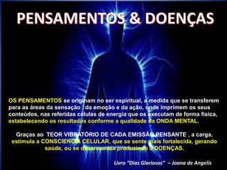 OS PENSAMENTOS se originam no ser espiritual, a medida que se transferem
para as áreas da sensação , da emoção e da ação, onde imprimem os seus
conteúdos, nas referidas células de energia que os executam de forma física,
estabelecendo os resultados conforme a qualidade da ONDA MENTAL.
Graças ao TEOR VIBRATÓRIO DE CADA EMISSÃO PENSANTE , a carga,
estimula a CONSCIENCIA CELULAR, que se sente mais fortalecida, gerando
saúde, ou se desarmoniza produzindo a DOENÇAS.
Livro “Dias Gloriosos” – Joana de Angelis
 