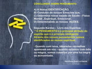 CONCLUINDO SOBRE PENSAMENTO:
A) A Nossa IDENTIFICAÇÃO,
B) Condutor de nossas Emoções que,
C) Determina nosso estado de Saúde – Físico
Mental , Espiritual, Emocional..
D) Determinando as nossas AÇÕES.
Segundo Kardec - Livro dos Espíritos:
“ O PENSAMENTO é o principal atributo do
espirito que é o princípio inteligente.
Através dos nossos pensamentos somos
identificados no mundo espiritual.
- Quando com raiva, labaredas vermelhas
aparecem em nós – quando estamos com ódio
ou mágoa, somos cobertos por uma luz negra
ou acinzentada.
Espiritismo Portal Luz Espírita
 