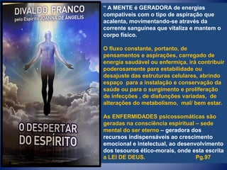 “ A MENTE é GERADORA de energias
compatíveis com o tipo de aspiração que
acalenta, movimentando-se através da
corrente sanguínea que vitaliza e mantem o
corpo físico.
O fluxo constante, portanto, de
pensamentos e aspirações, carregado de
energia saudável ou enfermiça, irá contribuir
poderosamente para estabilidade ou
desajuste das estruturas celulares, abrindo
espaço para a instalação e conservação da
saúde ou para o surgimento e proliferação
de infecções , de disfunções variadas, de
alterações do metabolismo, mal/ bem estar.
As ENFERMIDADES psicossomáticas são
geradas na consciência espiritual – sede
mental do ser eterno – geradora dos
recursos indispensáveis ao crescimento
emocional e intelectual, ao desenvolvimento
dos tesouros ético-morais, onde esta escrita
a LEI DE DEUS. Pg.97
 