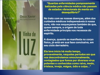 “Quantas enfermidades pomposamente
batizadas pela ciência médica não passam
de estados vibracionais da mente em
desequilíbrio?”
No trato com as nossas doenças, além dos
cuidados médicos indispensáveis à nossa
cura, não nos esqueçamos também de que,
quase sempre, a origem de toda
enfermidade principia nos recessos do
espírito.
A doença, quando se manifesta no corpo
físico, já está em sua fase conclusiva, em
seu ciclo derradeiro.
Ela teve início há muito tempo,
provavelmente, naqueles períodos em que
nos descontrolamos emocionalmente,
contagiados que fomos por diversos vírus
potentes e conhecidos como raiva, medo,
tristeza, inveja, mágoa, ódio e culpa...”
 