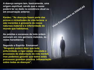 A doença sempre tem, basicamente, uma
origem espiritual, sendo que a causa
poderá ter se dado na existência atual ou
em encarnação anterior.
Kardec: "As doenças fazem parte das
provas e vicissitudes da vida terrena e
são inerentes à grosseria da nossa
natureza material e à inferioridade do
mundo que habitamos.
As paixões e excessos de toda ordem
semeiam em nós germens malsãos, às
vezes hereditários.
Segundo o Espírito Emmanuel:
“Ninguém poderá dizer que toda
enfermidade, a rigor esteja vinculada a
processos de elaboração da vida mental,
mas podemos garantir que todos estes
processos guardam positiva influenciação
sobre todas as doenças”,
 