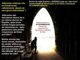 Quantas criaturas não
se transformam
radicalmente depois de
uma grave enfermidade ?
Quantos não
descobrem dentro de si
os valores eternos do
Espírito, após terem
sofrido longos períodos
de tratamento ou , após
padecerem com perdas
irreparáveis de Entes
queridos?.
Muitos através das
dores morais, desilusões
de caráter afetivo ou
dificuldades materiais ,
que nos ensinam a
VALORIZAR as coisas
simples da vida?
Dentro da visão Espírita, a DOENÇA pode ser vista como
oportunidade de REAVALIÇÃO de ATITUDES e MUDANÇAS
DE COMPORTAMENTOS.
Muitos passam a
AUTOCONHECER-SE
diante das
experiências
dolorosas e sofridas
da vida.
 