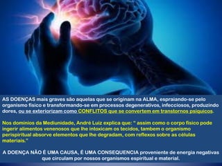 AS DOENÇAS mais graves são aquelas que se originam na ALMA, espraiando-se pelo
organismo físico e transformando-se em processos degenerativos, infecciosos, produzindo
dores, ou se exteriorizam como CONFLITOS que se convertem em transtornos psíquicos.
Nos domínios da Mediunidade, André Luiz explica que: “ assim como o corpo físico pode
ingerir alimentos venenosos que lhe intoxicam os tecidos, tambem o organismo
perispiritual absorve elementos que lhe degradam, com reflexos sobre as células
materiais.”
A DOENÇA NÃO É UMA CAUSA, É UMA CONSEQUENCIA proveniente de energia negativas
que circulam por nossos organismos espiritual e material.
 