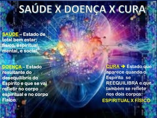 SAÚDE – Estado de
total bem estar:
físico, espiritual,
mental, e social.
DOENÇA – Estado
resultante do
desequilíbrio do
Espirito e que se vai
refletir no corpo
espiritual e no corpo
Físico.
CURA  Estado que
aparece quando o
Espirito se
REEQUILIBRA e que,
também se reflete
nos dois corpos:
ESPIRITUAL X FÍSICO
 