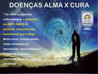 “ No vasto quadro das
enfermidades, a ausência
do AUTO AMOR do
paciente, responde pela
desarmonia que o aflige.
Muita vezes, inconscientes
estão instaladas no
desrespeito, desconfiança e
mágoa de si mesmo,
resultante de ações infelizes
pretéritas”.
 