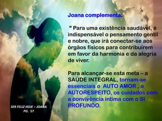 Joana complementa:
“ Para uma existência saudável, é
indispensável o pensamento gentil
e nobre, que irá conectar-se aos
órgãos físicos para contribuírem
em favor da harmonia e da alegria
de viver.
Para alcançar-se esta meta – a
SAÚDE INTEGRAL, tornam-se
essenciais o AUTO AMOR , o
AUTORESPEITO, os cuidados com
a convivência intima com o SI
PROFUNDO.
SER FELIZ HOJE – JOANA
PG. 57
 