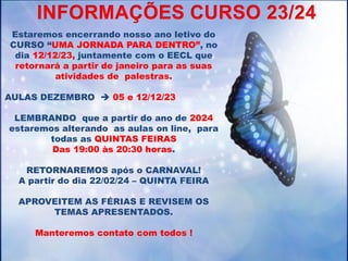 Estaremos encerrando nosso ano letivo do
CURSO “UMA JORNADA PARA DENTRO”, no
dia 12/12/23, juntamente com o EECL que
retornará a partir de janeiro para as suas
atividades de palestras.
AULAS DEZEMBRO  05 e 12/12/23
LEMBRANDO que a partir do ano de 2024
estaremos alterando as aulas on line, para
todas as QUINTAS FEIRAS
Das 19:00 às 20:30 horas.
RETORNAREMOS após o CARNAVAL!
A partir do dia 22/02/24 – QUINTA FEIRA
APROVEITEM AS FÉRIAS E REVISEM OS
TEMAS APRESENTADOS.
Manteremos contato com todos !
INFORMAÇÕES CURSO 23/24
 