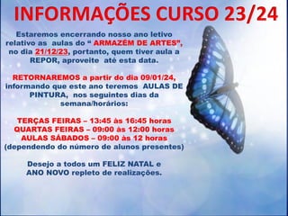 Estaremos encerrando nosso ano letivo
relativo as aulas do “ ARMAZÉM DE ARTES”,
no dia 21/12/23, portanto, quem tiver aula a
REPOR, aproveite até esta data.
RETORNAREMOS a partir do dia 09/01/24,
informando que este ano teremos AULAS DE
PINTURA, nos seguintes dias da
semana/horários:
TERÇAS FEIRAS – 13:45 às 16:45 horas
QUARTAS FEIRAS – 09:00 às 12:00 horas
AULAS SÁBADOS – 09:00 às 12 horas
(dependendo do número de alunos presentes)
Desejo a todos um FELIZ NATAL e
ANO NOVO repleto de realizações.
INFORMAÇÕES CURSO 23/24
 
