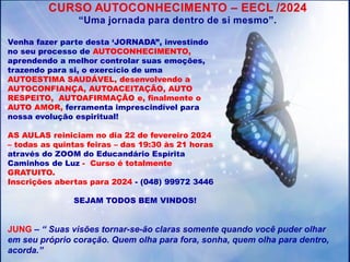 CURSO AUTOCONHECIMENTO – EECL /2024
“Uma jornada para dentro de si mesmo”.
Venha fazer parte desta ‘JORNADA”, investindo
no seu processo de AUTOCONHECIMENTO,
aprendendo a melhor controlar suas emoções,
trazendo para si, o exercício de uma
AUTOESTIMA SAUDÁVEL, desenvolvendo a
AUTOCONFIANÇA, AUTOACEITAÇÃO, AUTO
RESPEITO, AUTOAFIRMAÇÃO e, finalmente o
AUTO AMOR, ferramenta imprescindível para
nossa evolução espiritual!
AS AULAS reiniciam no dia 22 de fevereiro 2024
– todas as quintas feiras – das 19:30 às 21 horas
através do ZOOM do Educandário Espírita
Caminhos de Luz - Curso é totalmente
GRATUITO.
Inscrições abertas para 2024 - (048) 99972 3446
SEJAM TODOS BEM VINDOS!
JUNG – “ Suas visões tornar-se-ão claras somente quando você puder olhar
em seu próprio coração. Quem olha para fora, sonha, quem olha para dentro,
acorda.”
 