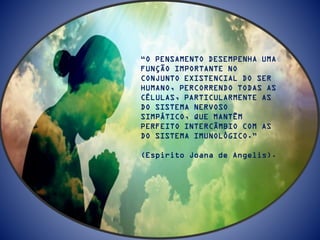 “O PENSAMENTO DESEMPENHA UMA
FUNÇÃO IMPORTANTE NO
CONJUNTO EXISTENCIAL DO SER
HUMANO, PERCORRENDO TODAS AS
CÉLULAS, PARTICULARMENTE AS
DO SISTEMA NERVOSO
SIMPÁTICO, QUE MANTÊM
PERFEITO INTERCÂMBIO COM AS
DO SISTEMA IMUNOLÓGICO.”
(Espirito Joana de Angelis).
 