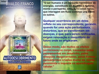 “O ser humano é um conjunto harmônico de
energias, constituído de Espírito e matéria,
mente e períspirito, emoção e corpo físico,
que interagem em fluxo contínuo uns sobre
os outros.
Qualquer ocorrência em um deles
reflete no seu correspondente, gerando,
quando for uma ação perturbadora,
distúrbios, que se transformam em
doenças, e que, para serem retificadas,
exigem renovação e reequilíbrio do
fulcro onde se originaram.
Desse modo, são muitos os efeitos
perniciosos no corpo, causados pelos
pensamentos em desalinho, pelas
emoções desgovernadas, pelas formas
pensamentos criadas diante da mente
pessimista e inquieta na aparelhagem
celular.”
 