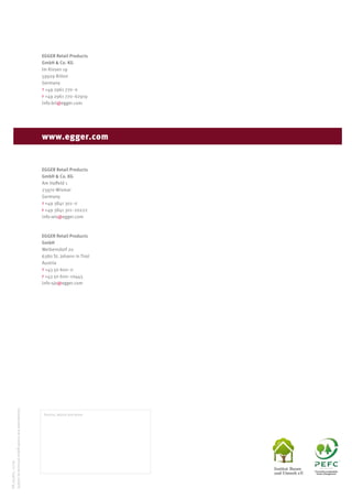 EGGER Retail Products
GmbH & Co. KG
Im Kissen 19
59929 Brilon
Germany
t +49 2961 770-0
f +49 2961 770-62919
info-bri@egger.com
EGGER Retail Products
GmbH & Co. KG
Am Haffeld 1
23970 Wismar
Germany
t +49 3841 301-0
f +49 3841 301-20222
info-wis@egger.com
EGGER Retail Products
GmbH
Weiberndorf 20
6380 St. Johann in Tirol
Austria
t +43 50 600-0
f +43 50 600-10443
info-sjo@egger.com
www.egger.com
Service, advice and more:
EN_953821_11/09
Subjecttotechnicalmodificationsandamendments.
Promoting sustainable
forest management
 