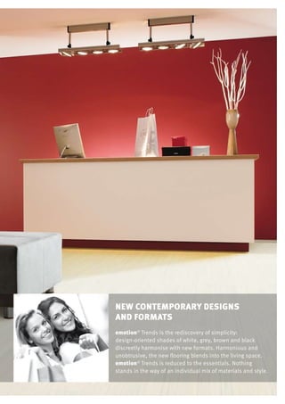 new contemporary Designs
and formats
emotion®
Trends is the rediscovery of simplicity:
design-oriented shades of white, grey, brown and black
discreetly harmonise with new formats. Harmonious and
unobtrusive, the new flooring blends into the living space.
emotion®
Trends is reduced to the essentials. Nothing
stands in the way of an individual mix of materials and style.
 