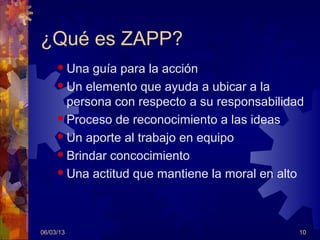 ¿Qué es ZAPP?
      Una  guía para la acción
      Un elemento que ayuda a ubicar a la
       persona con respecto a su responsabilidad
      Proceso de reconocimiento a las ideas

      Un aporte al trabajo en equipo

      Brindar concocimiento

      Una actitud que mantiene la moral en alto




06/03/13                                       10
 