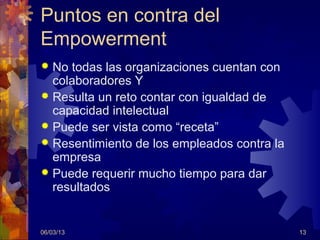 Puntos en contra del
Empowerment
 No todas las organizaciones cuentan con
  colaboradores Y
 Resulta un reto contar con igualdad de
  capacidad intelectual
 Puede ser vista como “receta”
 Resentimiento de los empleados contra la
  empresa
 Puede requerir mucho tiempo para dar
  resultados


06/03/13                                     13
 