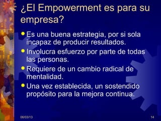¿El Empowerment es para su
empresa?
 Es  una buena estrategia, por si sola
  incapaz de producir resultados.
 Involucra esfuerzo por parte de todas
  las personas.
 Requiere de un cambio radical de
  mentalidad.
 Una vez establecida, un sostendido
  propósito para la mejora continua.


06/03/13                                  14
 