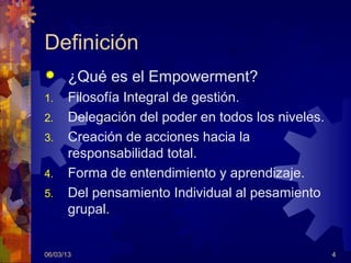 Definición
      ¿Qué es el Empowerment?
1.     Filosofía Integral de gestión.
2.     Delegación del poder en todos los niveles.
3.     Creación de acciones hacia la
       responsabilidad total.
4.     Forma de entendimiento y aprendizaje.
5.     Del pensamiento Individual al pesamiento
       grupal.


06/03/13                                            4
 