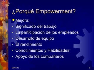 ¿Porqué Empowerment?
 Mejora:
-   Significado del trabajo
-   La participación de los empleados
-   Desarrollo de equipo
-   El rendimiento
-   Conocimientos y Habilidades
-   Apoyo de los compañeros

06/03/13                                5
 