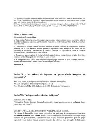 1. É da Justiça Federal a competência para processar e julgar crime praticado a bordo de aeronave (art. 109, 
inc. IX, da Constituição da República), pouco importando se esta encontra-se em ar ou em terra e, ainda, 
quem seja o sujeito passivo do delito. Precedentes. 
2. Onde a Constituição não distingue, não compete ao intérprete distinguir. 3. Recurso desprovido.” (STF, 1ª 
Turma, RHC 86.998/SP, Rel. p/ Acórdão Min. CÁRMEN LÚCIA, j. 13.02.2007, DJ 27.04.2007) 
TRF da 3ª Região – 2008 
86. Assinale a afirmação falsa: 
a. É da Justiça Federal a competência para o processo e julgamento de crimes cometidos a bordo 
de embarcações que sejam de grande calado, mas não há restrições quando o delito é perpetrado 
em aeronaves. 
b. Tramitando na Justiça Federal processo referente a crimes conexos de competência federal e 
estadual, se o Juiz Federal proferir sentença absolutória com referência ao delito de sua 
competência originária, transfere-se à Justiça Estadual a competência para a infração 
remanescente e cujo julgamento a ela caberia. 
c. Desaparece a prerrogativa de foro privilegiado quando cessa o exercício da função, devendo o 
processo ainda não julgado ser remetido ao juízo comum. 
d. A Justiça Militar da União tem competência para julgar também os civis, quando praticam – 
ainda que isoladamente – delitos contra as instalações militares. 
Resposta: B 
Inciso X - “os crimes de ingresso ou permanência irregular de 
estrangeiro” 
Arts. 309, caput, e parágrafo único (fraude de lei sobre estrangeiro) 
Art. 338 (reingresso de estrangeiro expulso) do CP 
Art. 125, incisos XII e XIII, da Lei n. 6.815/80 (Estatuto do Estrangeiro) 
Inciso XI - “a disputa sobre direitos indígenas” 
Súmula n. 140 do STJ: 
“Compete à Justiça Comum Estadual processar e julgar crime em que o indígena figure 
como autor ou vítima”. 
COMPETÊNCIA. JF. HC. HOMICÍDIO. POLICIAL. RÉUS ÍNDIOS. 
Os crimes de homicídio pelos quais respondem os pacientes tiveram como motivação a 
declarada defesa de suas terras, o que é corroborado pelas circunstâncias de tempo, lugar 
e modo em que ocorreram, a evidenciar que a ação delituosa, perpetrada por um grupo 
significativo de índios, traduz aparente reunião de esforços para proteção de interesses 
 