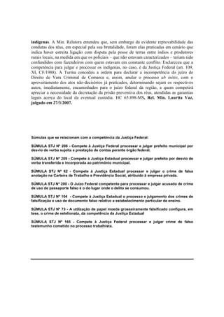 indígenas. A Min. Relatora entendeu que, sem embargo da evidente reprovabilidade das 
condutas dos réus, em especial pela sua brutalidade, foram elas praticadas em cenário que 
indica haver estreita ligação com disputa pela posse de terras entre índios e produtores 
rurais locais, na medida em que os policiais – que não estavam caracterizados – teriam sido 
confundidos com fazendeiros com quem estavam em constante conflito. Esclareceu que a 
competência para julgar e processar os indígenas, no caso, é da Justiça Federal (art. 109, 
XI, CF/1988). A Turma concedeu a ordem para declarar a incompetência do juízo de 
Direito de Vara Criminal de Comarca e, assim, anular o processo ab initio, com o 
aproveitamento dos atos não-decisórios já praticados, determinando sejam os respectivos 
autos, imediatamente, encaminhados para o juízo federal da região, a quem competirá 
apreciar a necessidade da decretação da prisão preventiva dos réus, atendidas as garantias 
legais acerca do local da eventual custódia. HC 65.898-MS, Rel. Min. Laurita Vaz, 
julgado em 27/3/2007. 
Súmulas que se relacionam com a competência da Justiça Federal: 
SÚMULA STJ Nº 208 - Compete à Justiça Federal processar e julgar prefeito municipal por 
desvio de verba sujeita a prestação de contas perante órgão federal. 
SÚMULA STJ Nº 209 - Compete à Justiça Estadual processar e julgar prefeito por desvio de 
verba transferida e incorporada ao patrimônio municipal. 
SÚMULA STJ Nº 62 - Compete à Justiça Estadual processar e julgar o crime de falsa 
anotação na Carteira de Trabalho e Previdência Social, atribuído à empresa privada. 
SÚMULA STJ Nº 200 - O Juízo Federal competente para processar e julgar acusado de crime 
de uso de passaporte falso é o do lugar onde o delito se consumou. 
SÚMULA STJ Nº 104 - Compete à Justiça Estadual o processo e julgamento dos crimes de 
falsificação e uso de documento falso relativo a estabelecimento particular de ensino. 
SÚMULA STJ Nº 73 - A utilização de papel moeda grosseiramente falsificado configura, em 
tese, o crime de estelionato, da competência da Justiça Estadual 
SÚMULA STJ Nº 165 - Compete à Justiça Federal processar e julgar crime de falso 
testemunho cometido no processo trabalhista. 
 