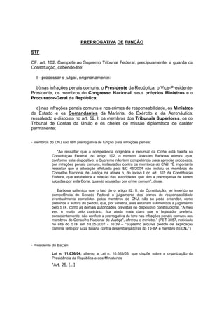 PRERROGATIVA DE FUNÇÃO 
STF 
CF, art. 102. Compete ao Supremo Tribunal Federal, precipuamente, a guarda da 
Constituição, cabendo-lhe: 
I - processar e julgar, originariamente: 
b) nas infrações penais comuns, o Presidente da República, o Vice-Presidente- 
Presidente, os membros do Congresso Nacional, seus próprios Ministros e o 
Procurador-Geral da República; 
c) nas infrações penais comuns e nos crimes de responsabilidade, os Ministros 
de Estado e os Comandantes da Marinha, do Exército e da Aeronáutica, 
ressalvado o disposto no art. 52, I, os membros dos Tribunais Superiores, os do 
Tribunal de Contas da União e os chefes de missão diplomática de caráter 
permanente; 
- Membros do CNJ não têm prerrogativa de função para infrações penais: 
“Ao ressaltar que a competência originária e recursal da Corte está fixada na 
Constituição Federal, no artigo 102, o ministro Joaquim Barbosa afirmou que, 
conforme este dispositivo, o Supremo não tem competência para apreciar processos, 
por infrações penais comuns, instaurados contra os membros do CNJ. “É importante 
ressaltar que a alteração efetuada pela EC 45/2004 não incluiu os membros do 
Conselho Nacional de Justiça na alínea b, do inciso I do art. 102 da Constituição 
Federal, que estabelece a relação das autoridades que têm a prerrogativa de serem 
julgadas por esta Corte, quando acusadas por crime comum”, disse. 
Barbosa salientou que o fato de o artigo 52, II, da Constituição, ter inserido na 
competência do Senado Federal o julgamento dos crimes de responsabilidade 
eventualmente cometidos pelos membros do CNJ, não se pode entender, como 
pretende a autora do pedido, que, por simetria, eles estariam submetidos a julgamento 
pelo STF, como as demais autoridades previstas no dispositivo constitucional. “A meu 
ver, e muito pelo contrário, fica ainda mais claro que o legislador preferiu, 
conscientemente, não conferir a prerrogativa de foro nas infrações penais comuns aos 
membros do Conselho Nacional de Justiça”, afirmou o ministro.” (PET 3857, noticiado 
no site do STF em 18.05.2007 - 16:39 – “Supremo arquiva pedido de explicação 
criminal feito por juíza baiana contra desembargadoras do TJ-BA e membro do CNJ”) 
- Presidente do BaCen 
Lei n. 11.036/04: alterou a Lei n. 10.683/03, que dispõe sobre a organização da 
Presidência da República e dos Ministérios 
“Art. 25. [...] 
 