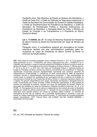 Parágrafo único. São Ministros de Estado os titulares dos Ministérios, o 
Chefe da Casa Civil, o Chefe do Gabinete de Segurança Institucional, o 
Chefe da Secretaria de Comunicação de Governo e Gestão Estratégica, 
o Chefe da Secretaria-Geral da Presidência da República, o Chefe da 
Secretaria de Coordenação Política e Assuntos Institucionais da 
Presidência da República, o Advogado-Geral da União, o Ministro de 
Estado do Controle e da Transparência e o Presidente do Banco 
Central do Brasil.” 
Lei n. 11.036/04, art. 2º: “O cargo de Natureza Especial de Presidente 
do Banco Central do Brasil fica transformado em cargo de Ministro de 
Estado. 
Parágrafo único. A competência especial por prerrogativa de função 
estende-se também aos atos administrativos praticados pelos ex-ocupantes 
do cargo de Presidente do Banco Central do Brasil no 
exercício da função pública.” 
STF: “Ação direta de inconstitucionalidade contra a Medida Provisória n. 207, de 13 de agosto de 
2004 (convertida na Lei n. 11.036/2004), que alterou disposições das Leis n. 10.683/03 e Lei n. 
9.650/98, para equiparar o cargo de natureza especial de Presidente do Banco Central ao cargo de 
Ministro de Estado. 2. Prerrogativa de foro para o Presidente do Banco Central. 3. Ofensa aos arts. 
2º, 52, III, d, 62, § 1º, I, b, § 9º, 69 e 192, todos da Constituição Federal. 4. Natureza política da 
função de Presidente do Banco Central que autoriza a transferência de competência. 5. Sistemas 
republicanos comparados possuem regulamentação equivalente para preservar garantias de 
independência e imparcialidade. 6. Inexistência, no texto constitucional de 1988, de argumento 
normativo contrário à regulamentação infraconstitucional impugnada. 7. Não caracterização de 
modelo linear ou simétrico de competências por prerrogativa de foro e ausência de proibição de 
sua extensão a Presidente e ex-Presidentes de Banco Central. 8. Sistemas singulares criados com 
o objetivo de garantir independência para cargos importantes da República: Advogado-Geral da 
União; Comandantes das Forças Armadas; Chefes de Missões Diplomáticas. 9. Não-violação do 
princípio da separação de poderes, inclusive por causa da participação do Senado Federal na 
aprovação dos indicados ao cargo de Presidente e Diretores do Banco Central (art. 52, III, d, da 
CF/88). 10. Prerrogativa de foro como reforço à independência das funções de poder na República 
adotada por razões de política constitucional. 11. Situação em que se justifica a diferenciação de 
tratamento entre agentes políticos em virtude do interesse público evidente. 12. Garantia da 
prerrogativa de foro que se coaduna com a sociedade hipercomplexa e pluralista, a qual não 
admite um código unitarizante dos vários sistemas sociais. 13. Ação direta de inconstitucionalidade 
julgada improcedente.” (STF, Tribunal Pleno, ADI 3.289/DF, Rel. Min. GILMAR MENDES, j. 
05.05.2005, DJ 03.02.2006) 
STJ 
CF, art. 105. Compete ao Superior Tribunal de Justiça: 
 