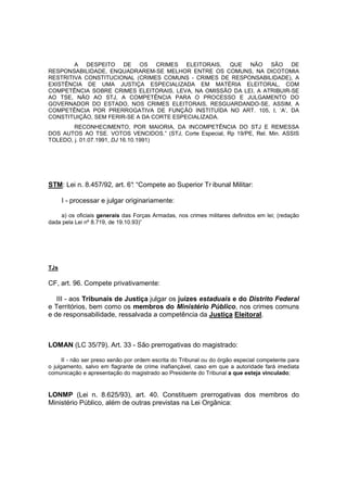 A DESPEITO DE OS CRIMES ELEITORAIS, QUE NÃO SÃO DE 
RESPONSABILIDADE, ENQUADRAREM-SE MELHOR ENTRE OS COMUNS, NA DICOTOMIA 
RESTRITIVA CONSTITUCIONAL (CRIMES COMUNS - CRIMES DE RESPONSABILIDADE), A 
EXISTÊNCIA DE UMA JUSTIÇA ESPECIALIZADA EM MATÉRIA ELEITORAL, COM 
COMPETÊNCIA SOBRE CRIMES ELEITORAIS, LEVA, NA OMISSÃO DA LEI, A ATRIBUIR-SE 
AO TSE, NÃO AO STJ, A COMPETÊNCIA PARA O PROCESSO E JULGAMENTO DO 
GOVERNADOR DO ESTADO, NOS CRIMES ELEITORAIS, RESGUARDANDO-SE, ASSIM, A 
COMPETÊNCIA POR PRERROGATIVA DE FUNÇÃO INSTITUÍDA NO ART. 105, I, ‘A’, DA 
CONSTITUIÇÃO, SEM FERIR-SE A DA CORTE ESPECIALIZADA. 
RECONHECIMENTO, POR MAIORIA, DA INCOMPETÊNCIA DO STJ E REMESSA 
DOS AUTOS AO TSE. VOTOS VENCIDOS.” (STJ, Corte Especial, Rp 19/PE, Rel. Min. ASSIS 
TOLEDO, j. 01.07.1991, DJ 16.10.1991) 
STM: Lei n. 8.457/92, art. 6°: “Compete ao Superior Tr ibunal Militar: 
I - processar e julgar originariamente: 
a) os oficiais generais das Forças Armadas, nos crimes militares definidos em lei; (redação 
dada pela Lei nº 8.719, de 19.10.93)” 
TJs 
CF, art. 96. Compete privativamente: 
III - aos Tribunais de Justiça julgar os juízes estaduais e do Distrito Federal 
e Territórios, bem como os membros do Ministério Público, nos crimes comuns 
e de responsabilidade, ressalvada a competência da Justiça Eleitoral. 
LOMAN (LC 35/79). Art. 33 - São prerrogativas do magistrado: 
II - não ser preso senão por ordem escrita do Tribunal ou do órgão especial competente para 
o julgamento, salvo em flagrante de crime inafiançável, caso em que a autoridade fará imediata 
comunicação e apresentação do magistrado ao Presidente do Tribunal a que esteja vinculado; 
LONMP (Lei n. 8.625/93), art. 40. Constituem prerrogativas dos membros do 
Ministério Público, além de outras previstas na Lei Orgânica: 
 